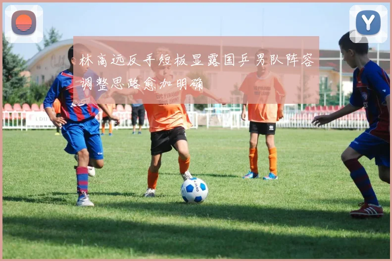 林高远反手短板显露国乒男队阵容调整思路愈加明确