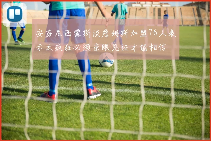 安芬尼西蒙斯谈詹姆斯加盟76人表示太疯狂必须亲眼见证才能相信
