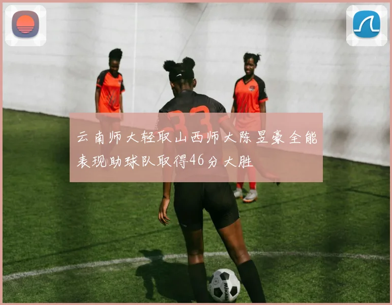云南师大轻取山西师大陈昱豪全能表现助球队取得46分大胜