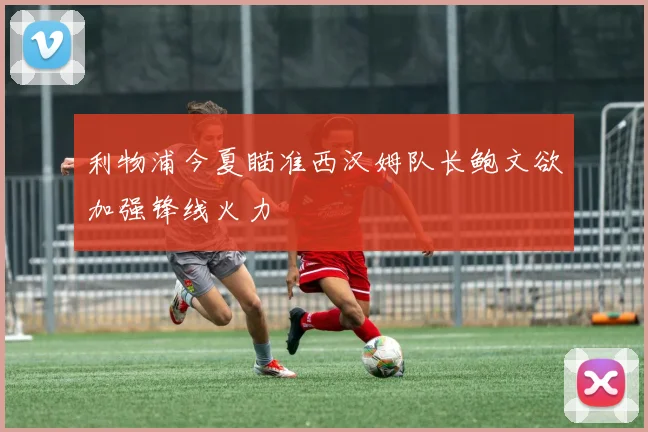 利物浦今夏瞄准西汉姆队长鲍文欲加强锋线火力