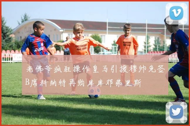 老佛爷疯狂操作皇马引援穆帅免签B席科纳特再购库库邓弗里斯