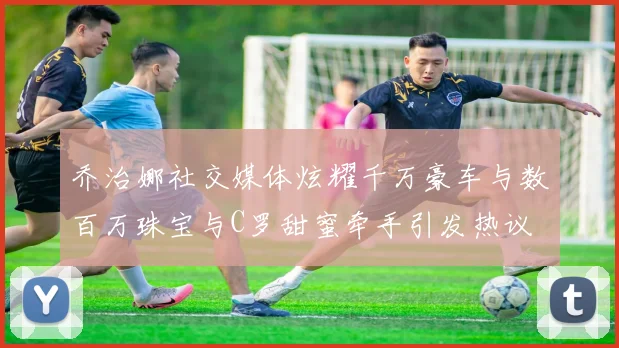 乔治娜社交媒体炫耀千万豪车与数百万珠宝与C罗甜蜜牵手引发热议