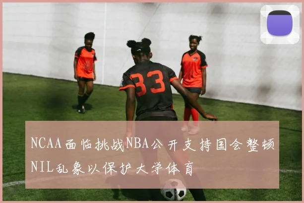 NCAA面临挑战NBA公开支持国会整顿NIL乱象以保护大学体育