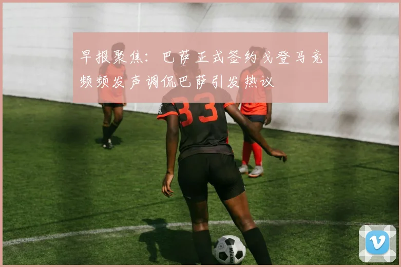 早报聚焦：巴萨正式签约戈登马竞频频发声调侃巴萨引发热议