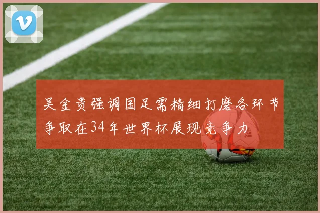吴金贵强调国足需精细打磨各环节争取在34年世界杯展现竞争力