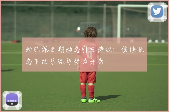 姆巴佩近期动态引发热议：伤缺状态下的乐观与努力并存