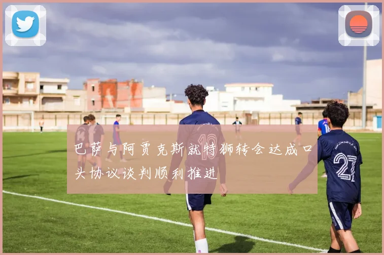 巴萨与阿贾克斯就特狮转会达成口头协议谈判顺利推进