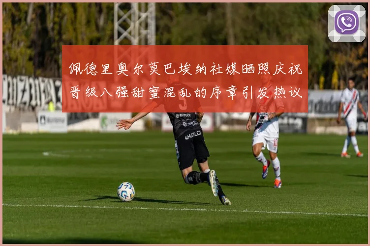 佩德里奥尔莫巴埃纳社媒晒照庆祝晋级八强甜蜜混乱的序章引发热议