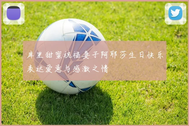 库里甜蜜祝福妻子阿耶莎生日快乐表达爱意与感激之情