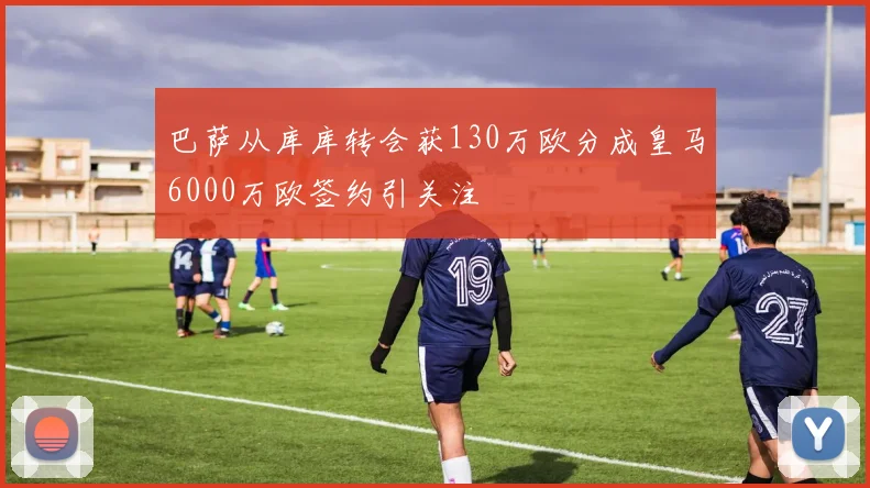 巴萨从库库转会获130万欧分成皇马6000万欧签约引关注