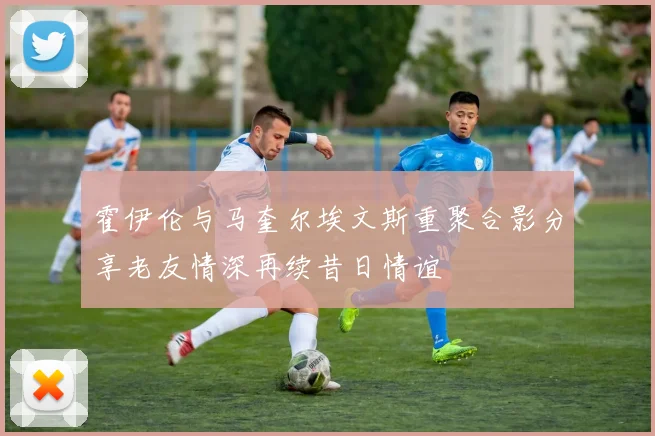 霍伊伦与马奎尔埃文斯重聚合影分享老友情深再续昔日情谊