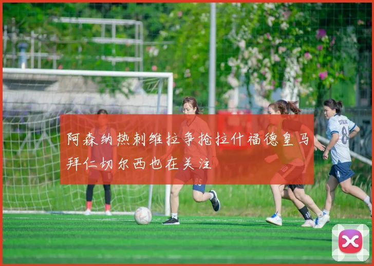 阿森纳热刺维拉争抢拉什福德皇马拜仁切尔西也在关注