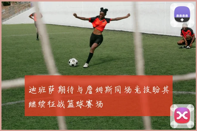 迪班萨期待与詹姆斯同场竞技盼其继续征战篮球赛场