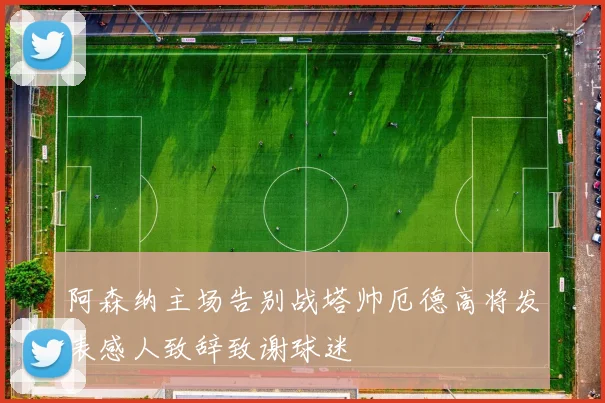 阿森纳主场告别战塔帅厄德高将发表感人致辞致谢球迷