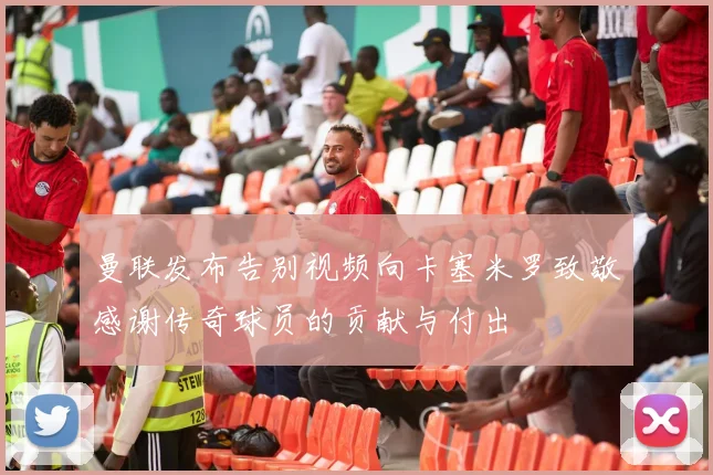 曼联发布告别视频向卡塞米罗致敬感谢传奇球员的贡献与付出