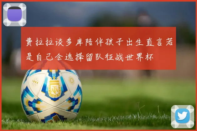 费拉拉谈多库陪伴孩子出生直言若是自己会选择留队征战世界杯