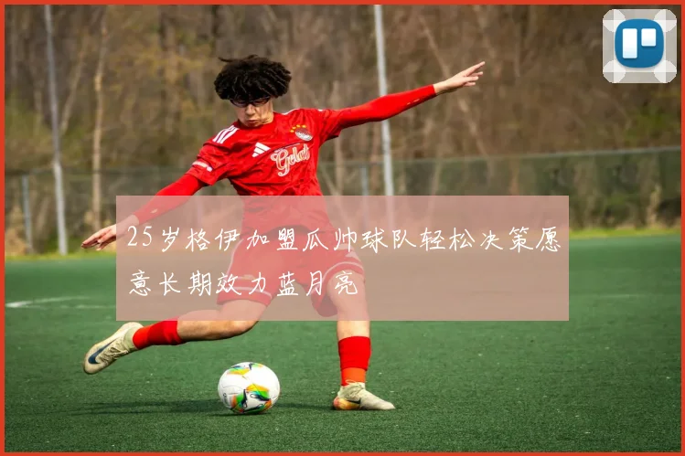 25岁格伊加盟瓜帅球队轻松决策愿意长期效力蓝月亮