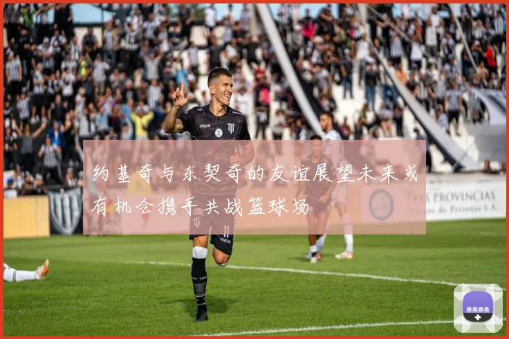 约基奇与东契奇的友谊展望未来或有机会携手共战篮球场