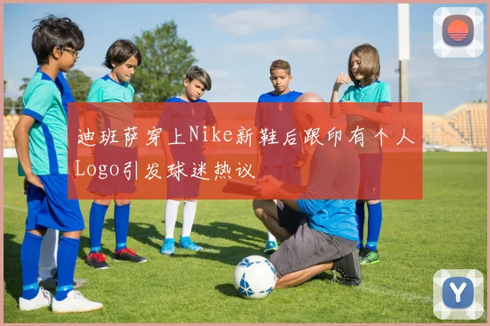 迪班萨穿上Nike新鞋后跟印有个人Logo引发球迷热议