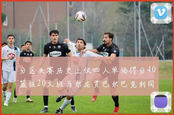 分区决赛历史上仅四人单场得分40篮板20文班马尔龙贾巴尔巴克利同台竞技