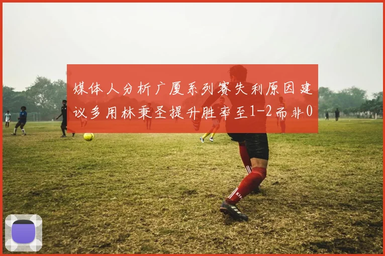 媒体人分析广厦系列赛失利原因建议多用林秉圣提升胜率至1-2而非0-3