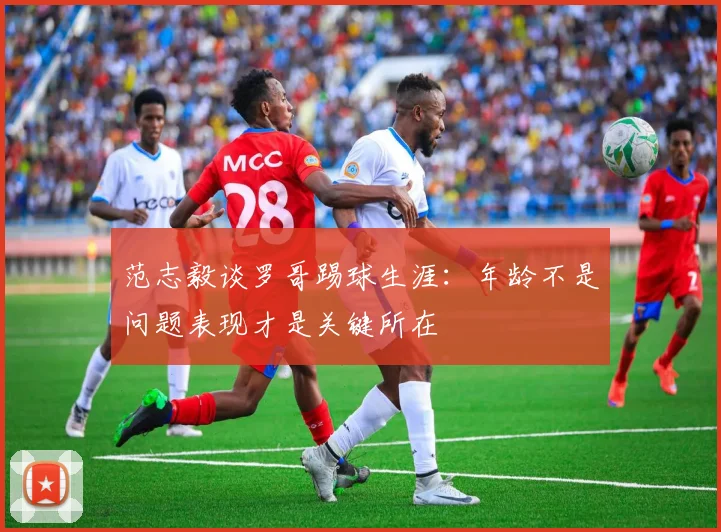 范志毅谈罗哥踢球生涯：年龄不是问题表现才是关键所在