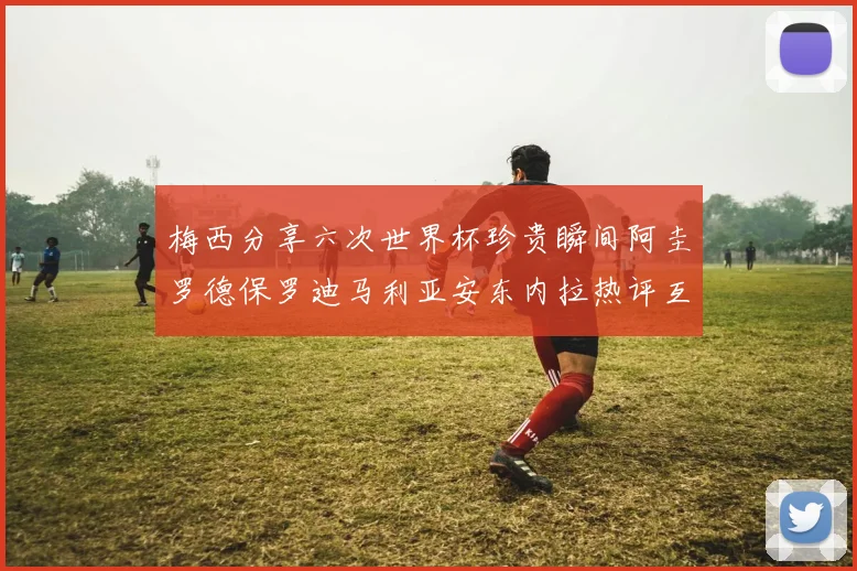 梅西分享六次世界杯珍贵瞬间阿圭罗德保罗迪马利亚安东内拉热评互动