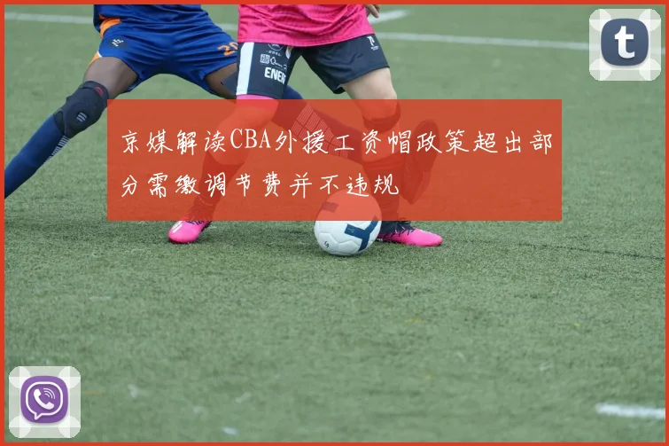 京媒解读CBA外援工资帽政策超出部分需缴调节费并不违规