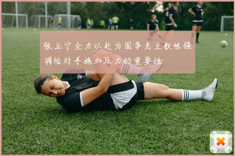 张玉宁全力以赴为国争光主教练强调给对手施加压力的重要性