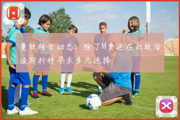 曼联转会动态：除了M费还在积极洽谈斯科特寻求多元选择